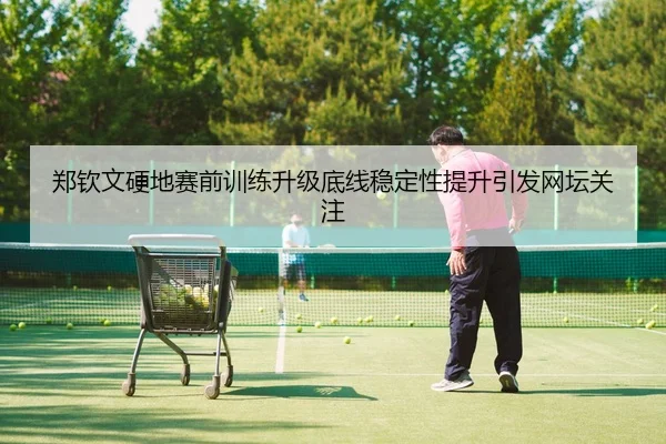 郑钦文硬地赛前训练升级底线稳定性提升引发网坛关注