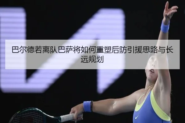 巴尔德若离队巴萨将如何重塑后防引援思路与长远规划